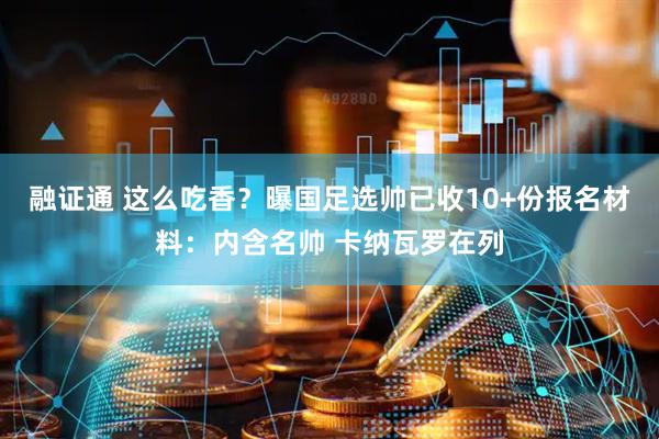 融证通 这么吃香？曝国足选帅已收10+份报名材料：内含名帅 卡纳瓦罗在列