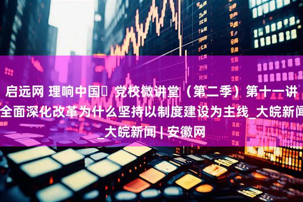 启远网 理响中国・党校微讲堂（第二季）第十一讲：进一步全面深化改革为什么坚持以制度建设为主线_大皖新闻 | 安徽网