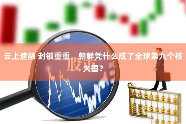 云上速融 封锁重重，朝鲜凭什么成了全球第九个核大国？