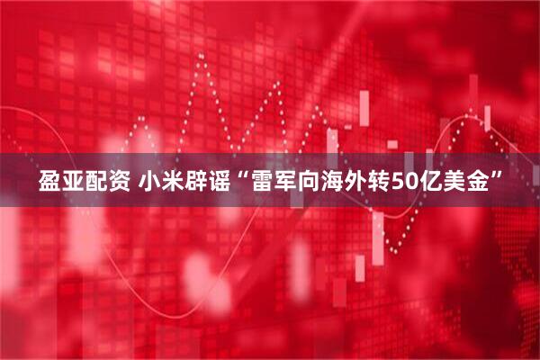 盈亚配资 小米辟谣“雷军向海外转50亿美金”