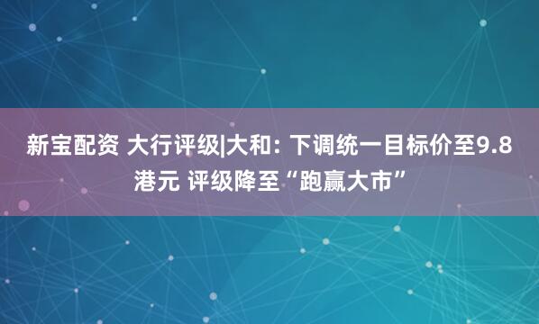 新宝配资 大行评级|大和: 下调统一目标价至9.8港元 评级降至“跑赢大市”