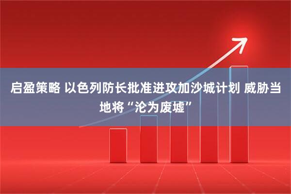 启盈策略 以色列防长批准进攻加沙城计划 威胁当地将“沦为废墟”