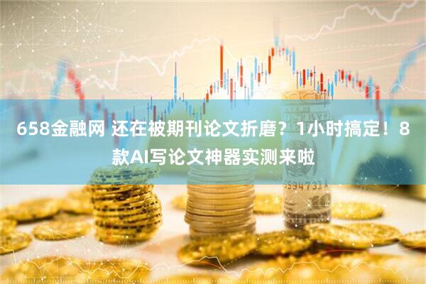 658金融网 还在被期刊论文折磨？1小时搞定！8款AI写论文神器实测来啦