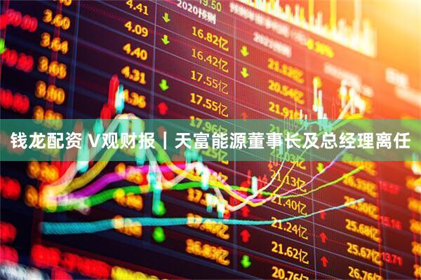 钱龙配资 V观财报｜天富能源董事长及总经理离任