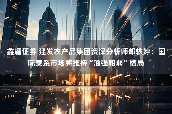鑫耀证券 建发农产品集团资深分析师郎轶婷：国际菜系市场将维持“油强粕弱”格局