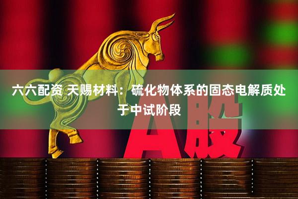 六六配资 天赐材料：硫化物体系的固态电解质处于中试阶段