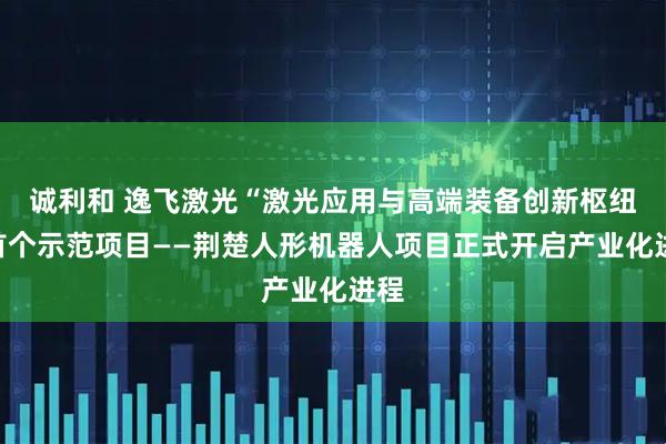 诚利和 逸飞激光“激光应用与高端装备创新枢纽”首个示范项目——荆楚人形机器人项目正式开启产业化进程