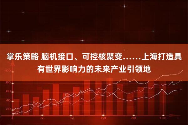 掌乐策略 脑机接口、可控核聚变……上海打造具有世界影响力的未来产业引领地