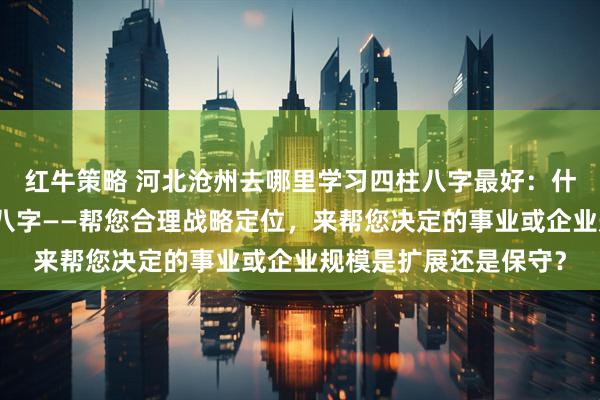 红牛策略 河北沧州去哪里学习四柱八字最好：什么人更适合学习四柱八字——帮您合理战略定位，来帮您决定的事业或企业规模是扩展还是保守？