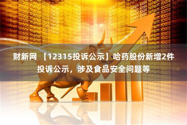 财新网 【12315投诉公示】哈药股份新增2件投诉公示，涉及食品安全问题等
